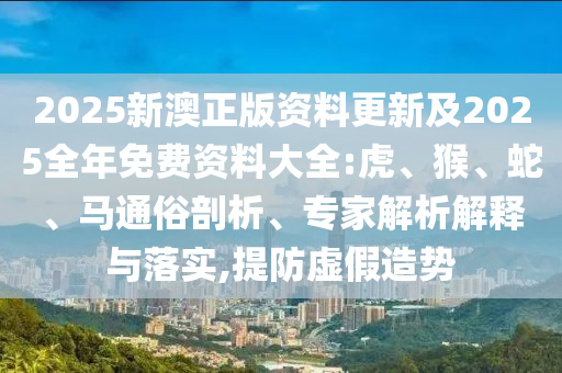 2025新澳正版資料更新及2025全年免費資料大全:虎、猴、蛇、馬通俗剖析、專家解析解釋與落實,提防虛假造勢
