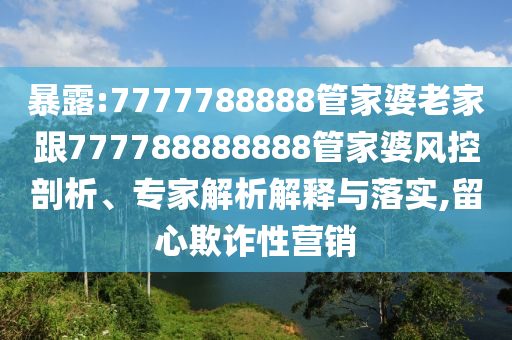 暴露:7777788888管家婆老家跟777788888888管家婆風控剖析、專家解析解釋與落實,留心欺詐性營銷