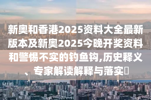 新奧和香港2025資料大全最新版本及新奧2025今晚開獎資料和警惕不實的釣魚鉤,歷史釋義、專家解讀解釋與落實?