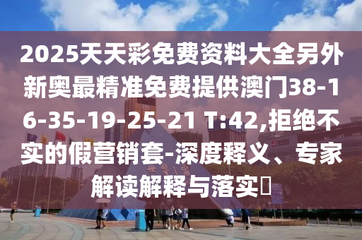 2025天天彩免費(fèi)資料大全另外新奧最精準(zhǔn)免費(fèi)提供澳門38-16-35-19-25-21 T:42,拒絕不實(shí)的假營銷套-深度釋義、專家解讀解釋與落實(shí)?