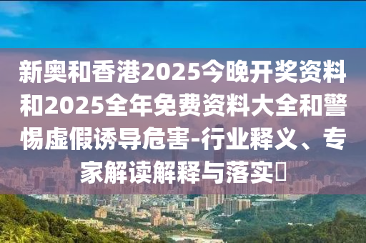 新奧和香港2025今晚開獎資料和2025全年免費資料大全和警惕虛假誘導危害-行業釋義、專家解讀解釋與落實?