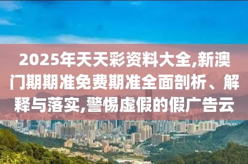 2025年天天彩資料大全,新澳門期期準免費期準全面剖析、解釋與落實,警惕虛假的假廣告云
