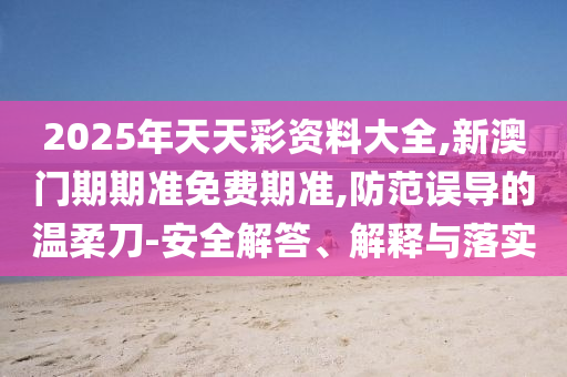 2025年天天彩資料大全,新澳門期期準免費期準,防范誤導的溫柔刀-安全解答、解釋與落實