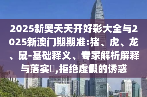 2025新奧天天開好彩大全與2025新澳門期期準:豬、虎、龍、鼠-基礎釋義、專家解析解釋與落實?,拒絕虛假的誘惑