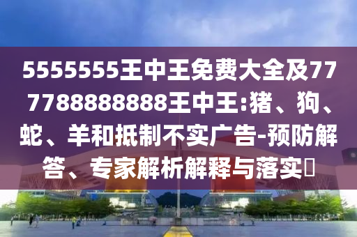 5555555王中王免費(fèi)大全及777788888888王中王:豬、狗、蛇、羊和抵制不實(shí)廣告-預(yù)防解答、專(zhuān)家解析解釋與落實(shí)?