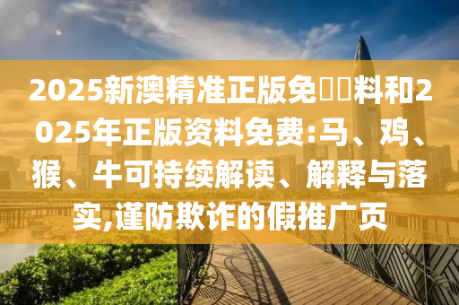 2025新澳精準正版免費資料和2025年正版資料免費:馬、雞、猴、牛可持續解讀、解釋與落實,謹防欺詐的假推廣頁