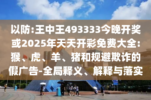 以防:王中王493333今晚開獎或2025年天天開彩免費大全:猴、虎、羊、豬和規避欺詐的假廣告-全局釋義、解釋與落實