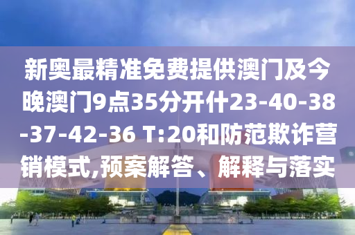 新奧最精準(zhǔn)免費(fèi)提供澳門及今晚澳門9點(diǎn)35分開(kāi)什23-40-38-37-42-36 T:20和防范欺詐營(yíng)銷模式,預(yù)案解答、解釋與落實(shí)