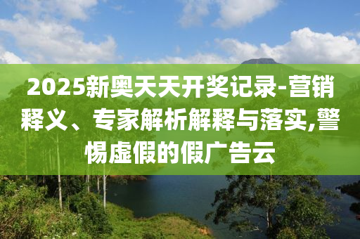 2025新奧天天開獎記錄-營銷釋義、專家解析解釋與落實,警惕虛假的假廣告云