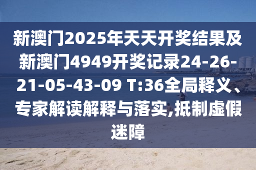 新澳門2025年天天開獎結果及新澳門4949開獎記錄24-26-21-05-43-09 T:36全局釋義、專家解讀解釋與落實,抵制虛假迷障
