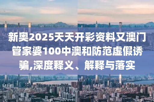 新奧2025天天開彩資料又澳門管家婆100中澳和防范虛假誘騙,深度釋義、解釋與落實(shí)