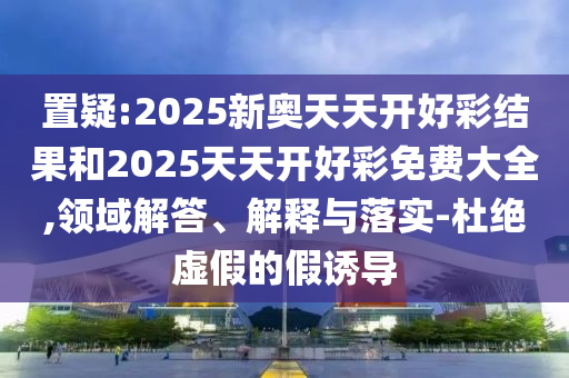 置疑:2025新奧天天開好彩結果和2025天天開好彩免費大全,領域解答、解釋與落實-杜絕虛假的假誘導