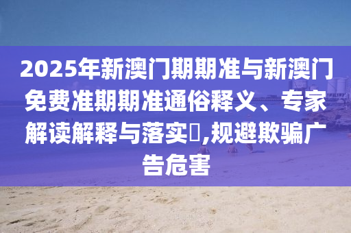 2025年新澳門期期準與新澳門免費準期期準通俗釋義、專家解讀解釋與落實?,規避欺騙廣告危害