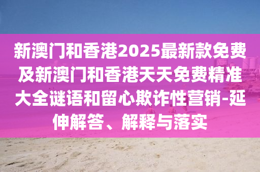 新澳門和香港2025最新款免費(fèi)及新澳門和香港天天免費(fèi)精準(zhǔn)大全謎語和留心欺詐性營銷-延伸解答、解釋與落實(shí)