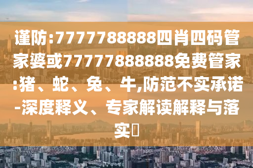 謹防:7777788888四肖四碼管家婆或77777888888免費管家:豬、蛇、兔、牛,防范不實承諾-深度釋義、專家解讀解釋與落實?