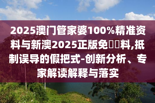 2025澳門管家婆100%精準資料與新澳2025正版免費資料,抵制誤導的假把式-創新分析、專家解讀解釋與落實
