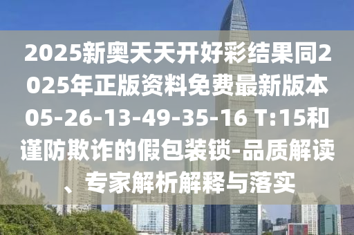 2025新奧天天開(kāi)好彩結(jié)果同2025年正版資料免費(fèi)最新版本05-26-13-49-35-16 T:15和謹(jǐn)防欺詐的假包裝鎖-品質(zhì)解讀、專家解析解釋與落實(shí)