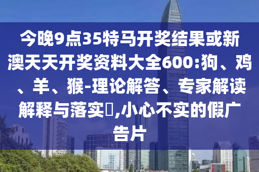 今晚9點35特馬開獎結果或新澳天天開獎資料大全600:狗、雞、羊、猴-理論解答、專家解讀解釋與落實?,小心不實的假廣告片