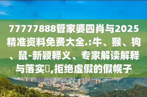 77777888管家婆四肖與2025精準資料免費大全.:牛、猴、狗、鼠-新穎釋義、專家解讀解釋與落實?,拒絕虛假的假幌子