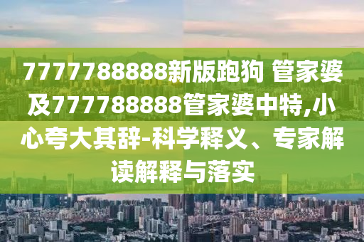 7777788888新版跑狗 管家婆及777788888管家婆中特,小心夸大其辭-科學釋義、專家解讀解釋與落實