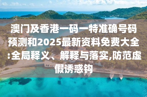 澳門及香港一碼一特準確號碼預測和2025最新資料免費大全:全局釋義、解釋與落實,防范虛假誘惑鉤