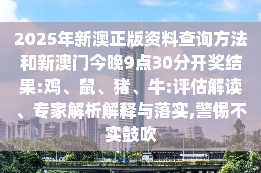 2025年新澳正版資料查詢(xún)方法和新澳門(mén)今晚9點(diǎn)30分開(kāi)獎(jiǎng)結(jié)果:雞、鼠、豬、牛:評(píng)估解讀、專(zhuān)家解析解釋與落實(shí),警惕不實(shí)鼓吹
