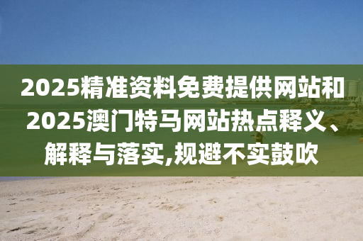 2025精準資料免費提供網站和2025澳門特馬網站熱點釋義、解釋與落實,規避不實鼓吹