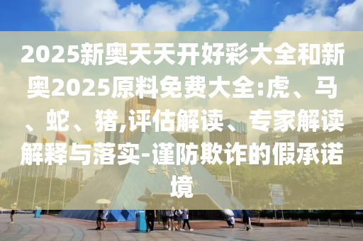 2025新奧天天開好彩大全和新奧2025原料免費大全:虎、馬、蛇、豬,評估解讀、專家解讀解釋與落實-謹防欺詐的假承諾境