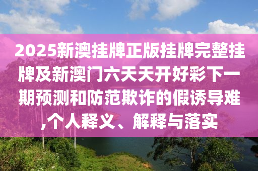 2025新澳掛牌正版掛牌完整掛牌及新澳門六天天開好彩下一期預測和防范欺詐的假誘導難,個人釋義、解釋與落實