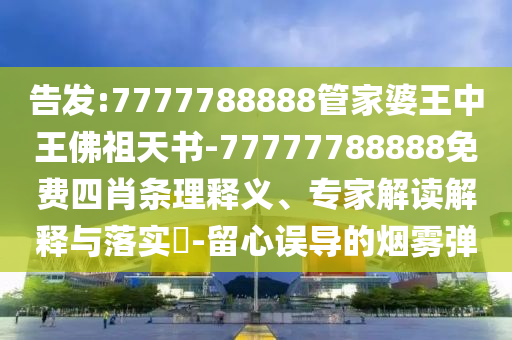 告發(fā):7777788888管家婆王中王佛祖天書-77777788888免費(fèi)四肖條理釋義、專家解讀解釋與落實(shí)?-留心誤導(dǎo)的煙霧彈