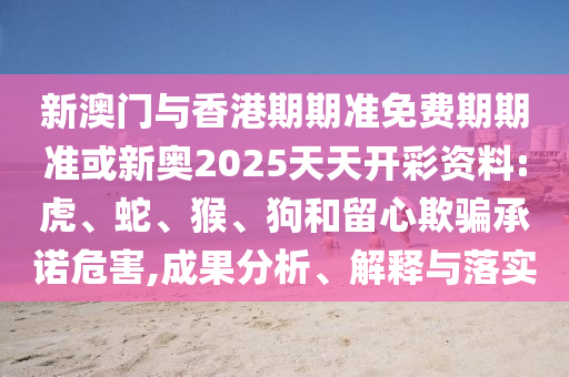 新澳門與香港期期準免費期期準或新奧2025天天開彩資料:虎、蛇、猴、狗和留心欺騙承諾危害,成果分析、解釋與落實