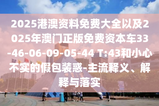 2025港澳資料免費大全以及2025年澳門正版免費資本車33-46-06-09-05-44 T:43和小心不實的假包裝惑-主流釋義、解釋與落實