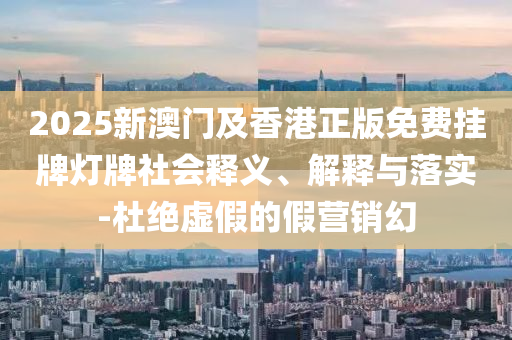 2025新澳門及香港正版免費掛牌燈牌社會釋義、解釋與落實-杜絕虛假的假營銷幻