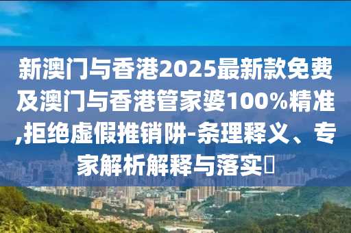 新澳門與香港2025最新款免費及澳門與香港管家婆100%精準,拒絕虛假推銷阱-條理釋義、專家解析解釋與落實?
