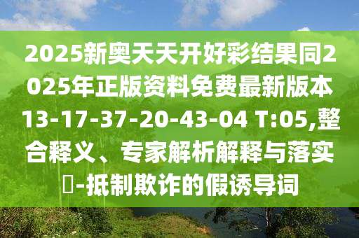 2025新奧天天開好彩結果同2025年正版資料免費最新版本13-17-37-20-43-04 T:05,整合釋義、專家解析解釋與落實?-抵制欺詐的假誘導詞