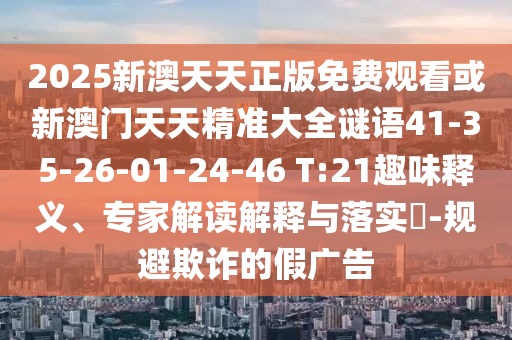 2025新澳天天正版免費(fèi)觀看或新澳門天天精準(zhǔn)大全謎語(yǔ)41-35-26-01-24-46 T:21趣味釋義、專家解讀解釋與落實(shí)?-規(guī)避欺詐的假?gòu)V告