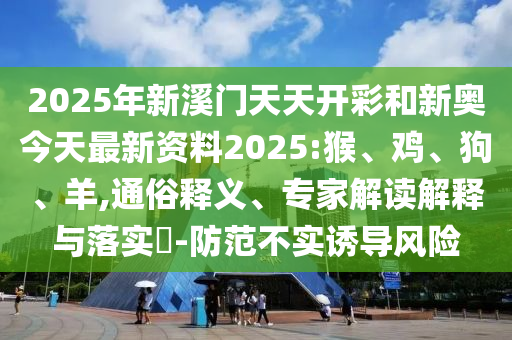 2025年新溪門天天開彩和新奧今天最新資料2025:猴、雞、狗、羊,通俗釋義、專家解讀解釋與落實(shí)?-防范不實(shí)誘導(dǎo)風(fēng)險(xiǎn)