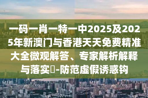 一碼一肖一特一中2025及2025年新澳門與香港天天免費精準大全微觀解答、專家解析解釋與落實?-防范虛假誘惑鉤