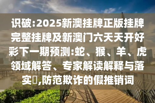 識破:2025新澳掛牌正版掛牌完整掛牌及新澳門六天天開好彩下一期預測:蛇、猴、羊、虎領域解答、專家解讀解釋與落實?,防范欺詐的假推銷詞