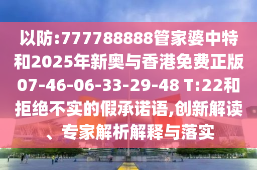 以防:777788888管家婆中特和2025年新奧與香港免費正版07-46-06-33-29-48 T:22和拒絕不實的假承諾語,創新解讀、專家解析解釋與落實