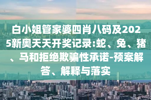 白小姐管家婆四肖八碼及2025新奧天天開獎記錄:蛇、兔、豬、馬和拒絕欺騙性承諾-預案解答、解釋與落實