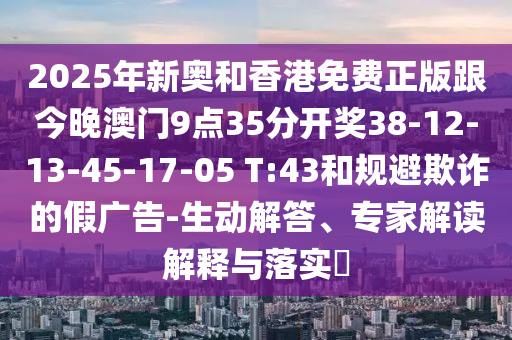 2025年新奧和香港免費正版跟今晚澳門9點35分開獎38-12-13-45-17-05 T:43和規避欺詐的假廣告-生動解答、專家解讀解釋與落實?
