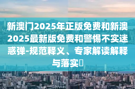 新澳門2025年正版免費和新澳2025最新版免費和警惕不實迷惑彈-規范釋義、專家解讀解釋與落實?