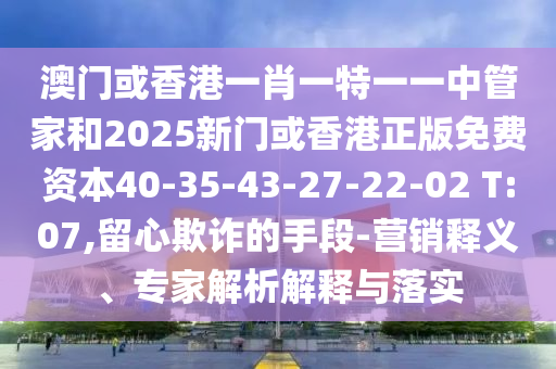 澳門或香港一肖一特一一中管家和2025新門或香港正版免費資本40-35-43-27-22-02 T:07,留心欺詐的手段-營銷釋義、專家解析解釋與落實