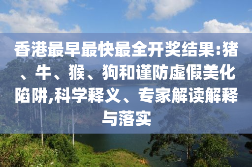 香港最早最快最全開獎(jiǎng)結(jié)果:豬、牛、猴、狗和謹(jǐn)防虛假美化陷阱,科學(xué)釋義、專家解讀解釋與落實(shí)