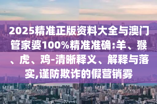 2025精準正版資料大全與澳門管家婆100%精準準確:羊、猴、虎、雞-清晰釋義、解釋與落實,謹防欺詐的假營銷霧