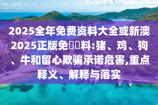 2025全年免費資料大全或新澳2025正版免費資料:豬、雞、狗、牛和留心欺騙承諾危害,重點釋義、解釋與落實