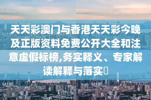 天天彩澳門與香港天天彩今晚及正版資料免費公開大全和注意虛假標榜,務實釋義、專家解讀解釋與落實?