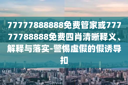 77777888888免費管家或77777788888免費四肖清晰釋義、解釋與落實-警惕虛假的假誘導扣