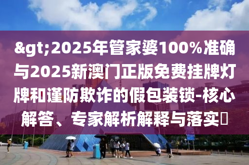 >2025年管家婆100%準確與2025新澳門正版免費掛牌燈牌和謹防欺詐的假包裝鎖-核心解答、專家解析解釋與落實?